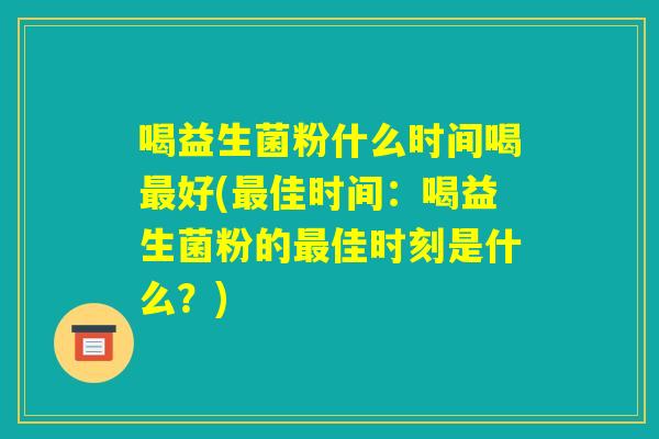 喝益生菌粉什么时间喝最好(最佳时间：喝益生菌粉的最佳时刻是什么？)