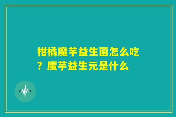 柑橘魔芋益生菌怎么吃？魔芋益生元是什么