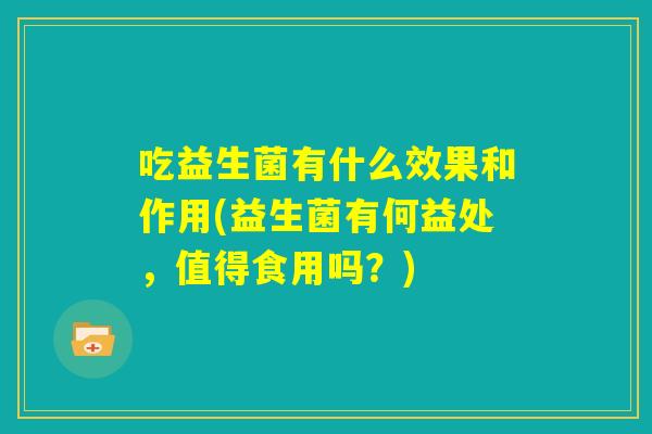 吃益生菌有什么效果和作用(益生菌有何益处，值得食用吗？)