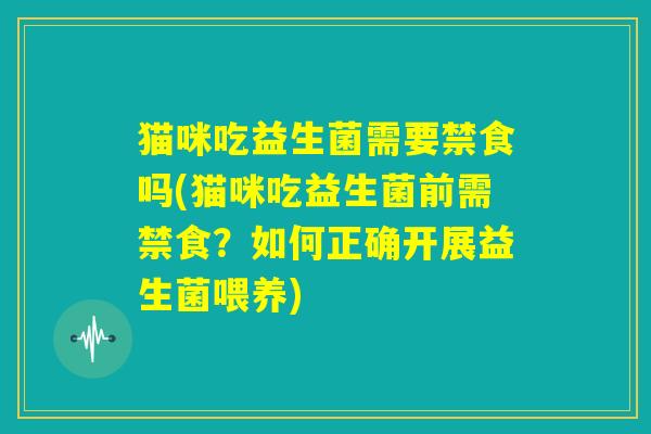猫咪吃益生菌需要禁食吗(猫咪吃益生菌前需禁食？如何正确开展益生菌喂养)