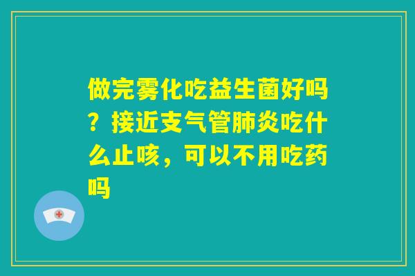 做完雾化吃益生菌好吗？接近支气管肺炎吃什么止咳，可以不用吃药吗