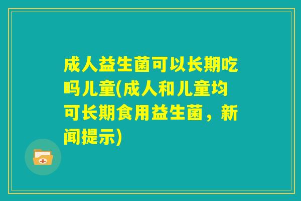 成人益生菌可以长期吃吗儿童(成人和儿童均可长期食用益生菌，新闻提示)