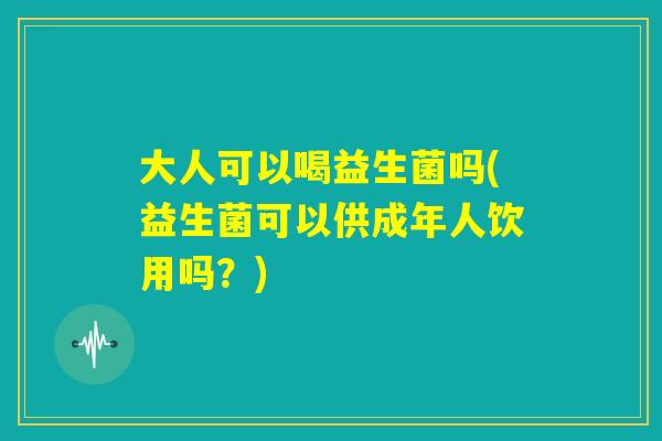 大人可以喝益生菌吗(益生菌可以供成年人饮用吗？)