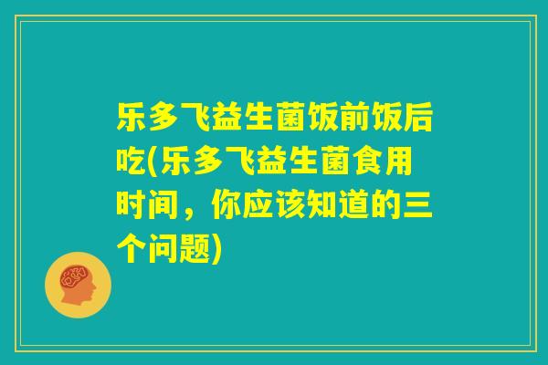 乐多飞益生菌饭前饭后吃(乐多飞益生菌食用时间，你应该知道的三个问题)
