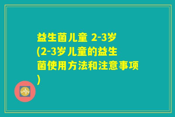 益生菌儿童 2-3岁(2-3岁儿童的益生菌使用方法和注意事项)