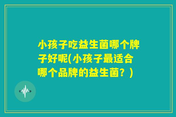 小孩子吃益生菌哪个牌子好呢(小孩子最适合哪个品牌的益生菌？)