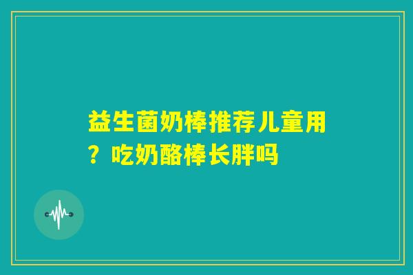 益生菌奶棒推荐儿童用？吃奶酪棒长胖吗