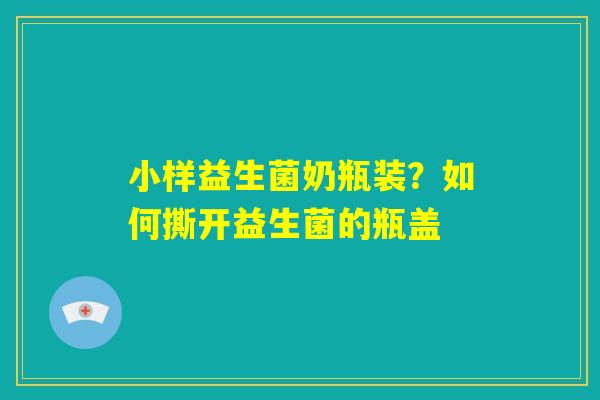 小样益生菌奶瓶装？如何撕开益生菌的瓶盖