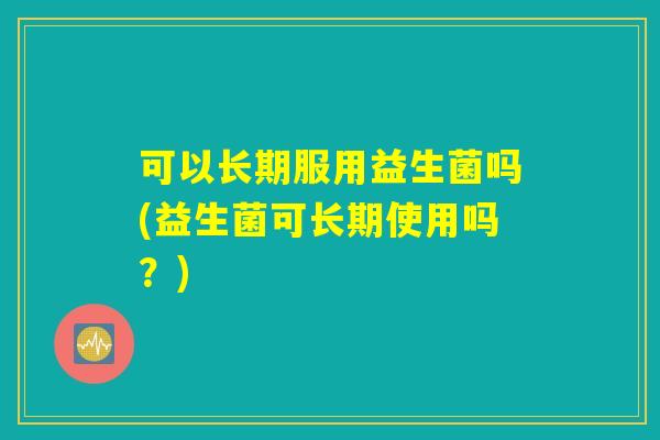 可以长期服用益生菌吗(益生菌可长期使用吗？)