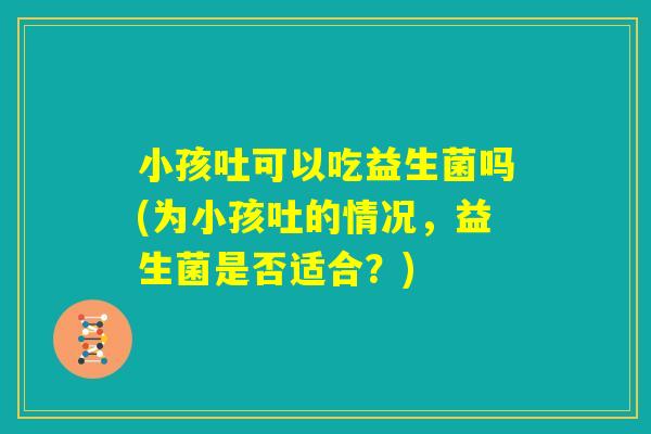 小孩吐可以吃益生菌吗(为小孩吐的情况，益生菌是否适合？)