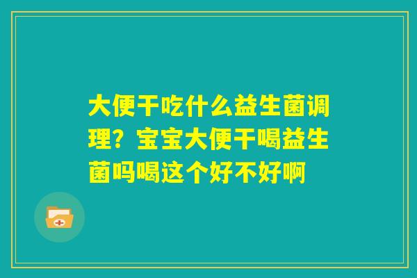 大便干吃什么益生菌调理？宝宝大便干喝益生菌吗喝这个好不好啊