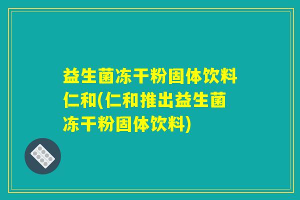益生菌冻干粉固体饮料仁和(仁和推出益生菌冻干粉固体饮料)