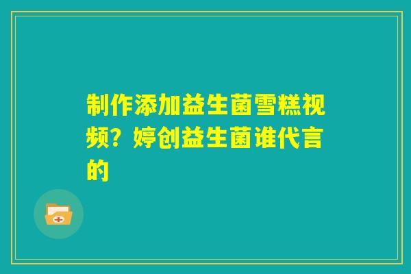 制作添加益生菌雪糕视频？婷创益生菌谁代言的