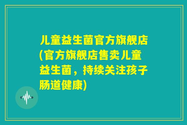 儿童益生菌官方旗舰店(官方旗舰店售卖儿童益生菌，持续关注孩子肠道健康)