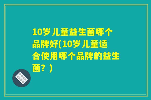 10岁儿童益生菌哪个品牌好(10岁儿童适合使用哪个品牌的益生菌?) 10岁儿童益生菌哪个品牌好(10岁儿童适合使用哪个品牌的益生菌?)