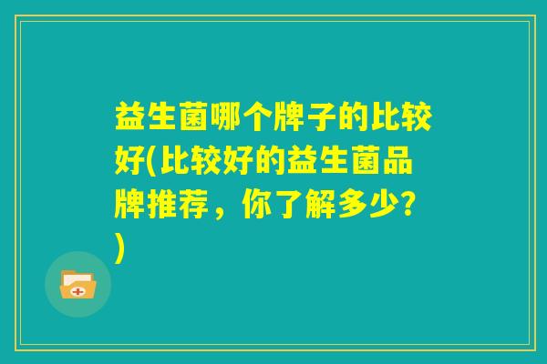益生菌哪个牌子的比较好(比较好的益生菌品牌推荐，你了解多少？)