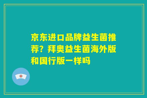 京东进口品牌益生菌推荐？拜奥益生菌海外版和国行版一样吗