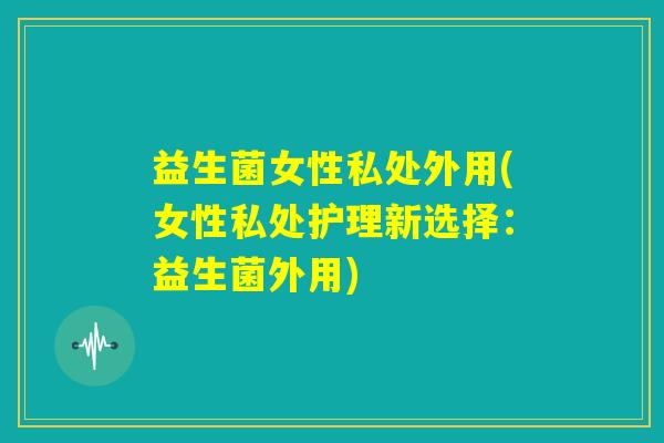 益生菌女性私处外用(女性私处护理新选择:益生菌外用) 益生菌女性私处外用(女性私处护理新选择:益生菌外用)