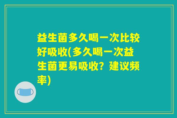 益生菌多久喝一次比较好吸收(多久喝一次益生菌更易吸收？建议频率)