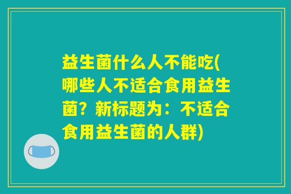 益生菌什么人不能吃(哪些人不适合食用益生菌?新标题为:不适合食用益生菌的人群) 益生菌什么人不能吃(哪些人不适合食用益生菌?新标题为:不适合食用益生菌的人群)