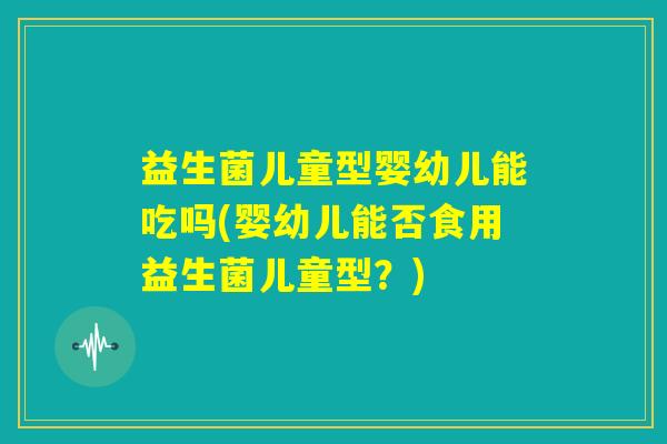 益生菌儿童型婴幼儿能吃吗(婴幼儿能否食用益生菌儿童型？)