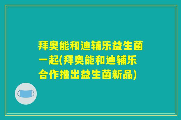 拜奥能和迪辅乐益生菌一起(拜奥能和迪辅乐合作推出益生菌新品)