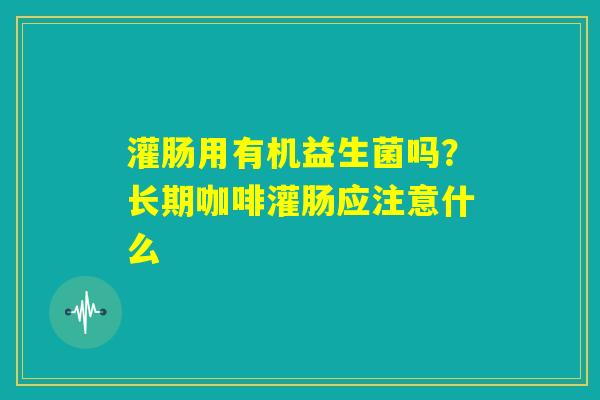 灌肠用有机益生菌吗?长期咖啡灌肠应注意什么 灌肠用有机益生菌吗?长期咖啡灌肠应注意什么