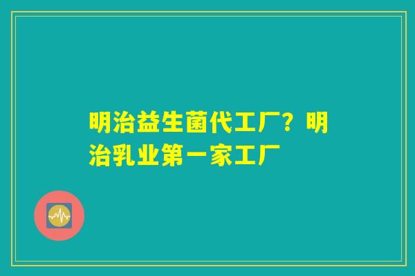明治益生菌代工厂?明治乳业第一家工厂 明治益生菌代工厂?明治乳业第一家工厂