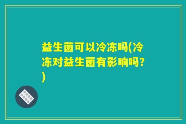 益生菌可以冷冻吗(冷冻对益生菌有影响吗?) 益生菌可以冷冻吗(冷冻对益生菌有影响吗?)