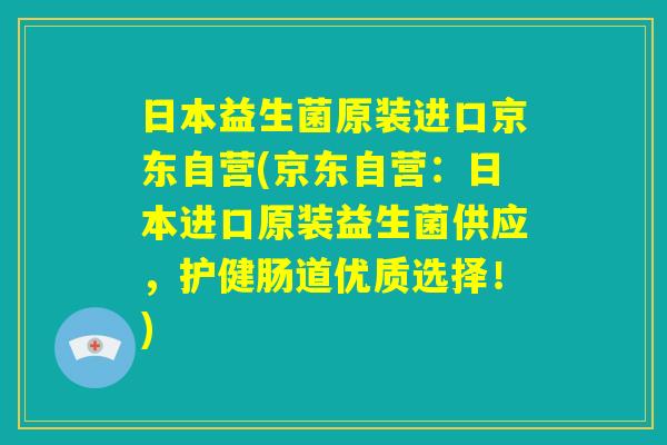 日本益生菌原装进口京东自营(京东自营:日本进口原装益生菌供应,护健肠道优质选择!) 日本益生菌原装进口京东自营(京东自营:日本进口原装益生菌供应,护健肠道优质选择!)
