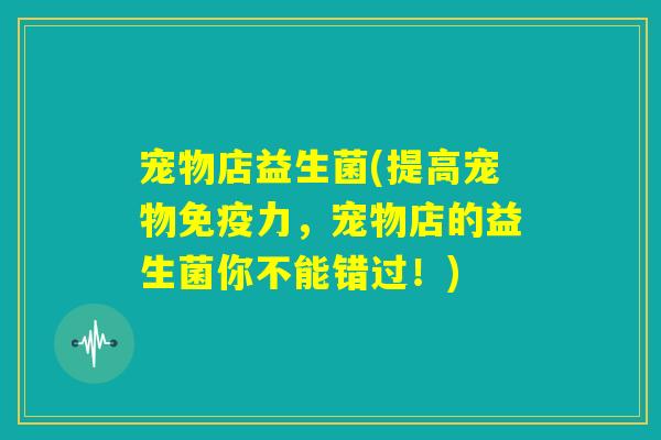 宠物店益生菌(提高宠物免疫力,宠物店的益生菌你不能错过!) 宠物店益生菌(提高宠物免疫力,宠物店的益生菌你不能错过!)