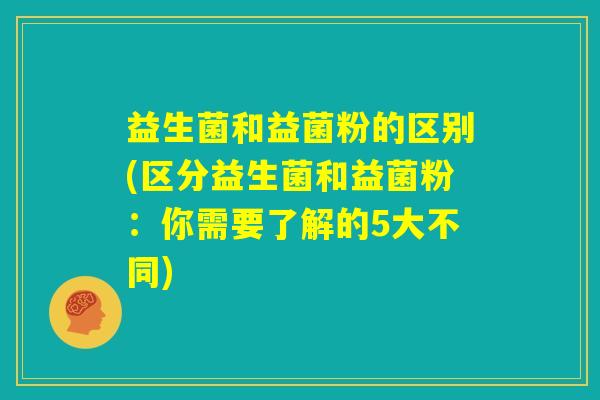 益生菌和益菌粉的区别(区分益生菌和益菌粉:你需要了解的5大不同) 益生菌和益菌粉的区别(区分益生菌和益菌粉:你需要了解的5大不同)
