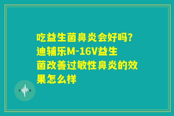 吃益生菌鼻炎会好吗?迪辅乐M-16V益生菌改善过敏性鼻炎的效果怎么样 吃益生菌鼻炎会好吗?迪辅乐M-16V益生菌改善过敏性鼻炎的效果怎么样