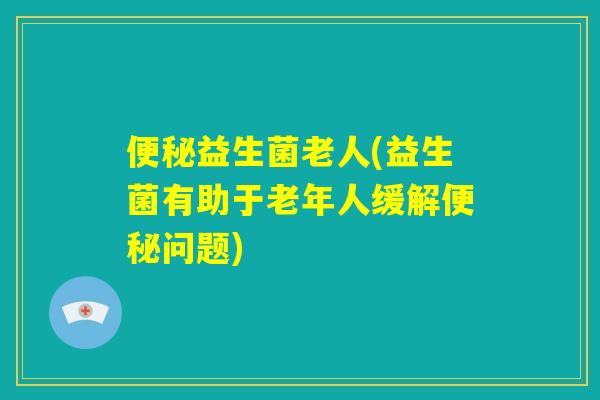 便秘益生菌老人(益生菌有助于老年人缓解便秘问题)