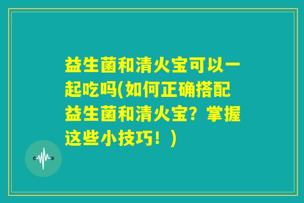 益生菌和清火宝可以一起吃吗(如何正确搭配益生菌和清火宝?掌握这些小技巧!) 益生菌和清火宝可以一起吃吗(如何正确搭配益生菌和清火宝?掌握这些小技巧!)