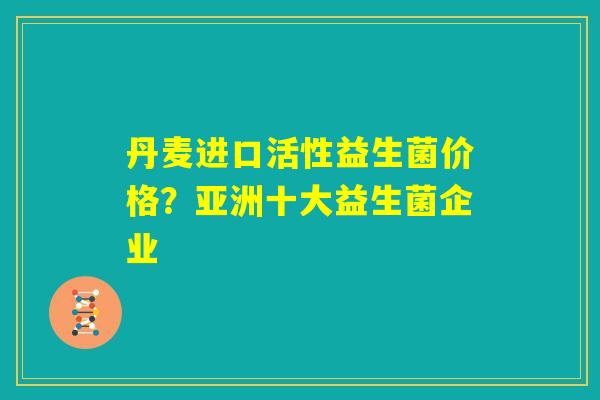 丹麦进口活性益生菌价格？亚洲十大益生菌企业
