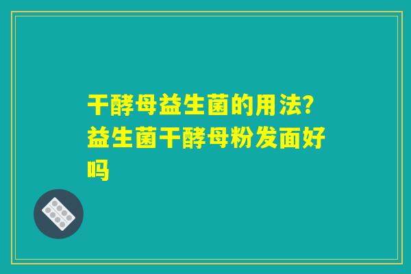 干酵母益生菌的用法？益生菌干酵母粉发面好吗