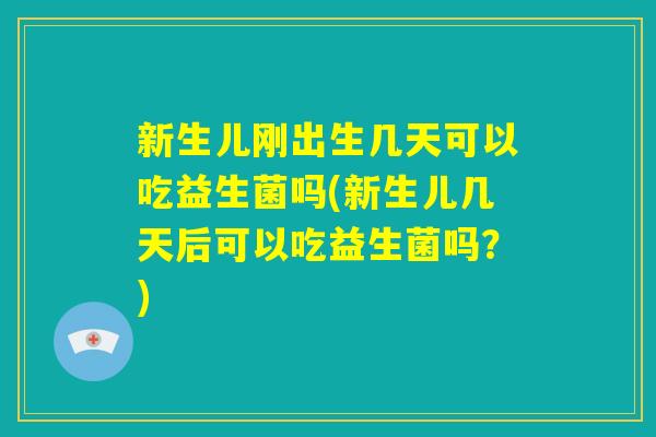 新生儿刚出生几天可以吃益生菌吗(新生儿几天后可以吃益生菌吗？)