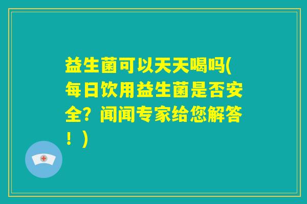 益生菌可以天天喝吗(每日饮用益生菌是否安全？闻闻专家给您解答！)