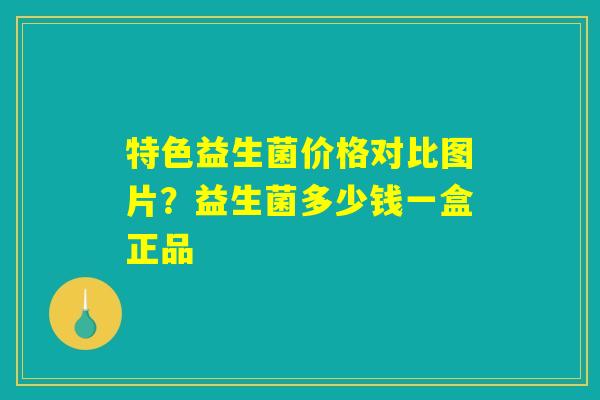特色益生菌价格对比图片？益生菌多少钱一盒正品