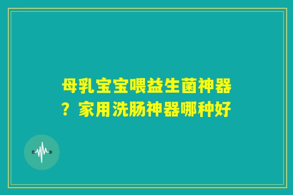 母乳宝宝喂益生菌神器？家用洗肠神器哪种好