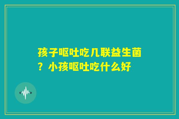 孩子呕吐吃几联益生菌？小孩呕吐吃什么好