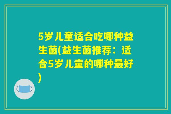 5岁儿童适合吃哪种益生菌(益生菌推荐：适合5岁儿童的哪种最好)