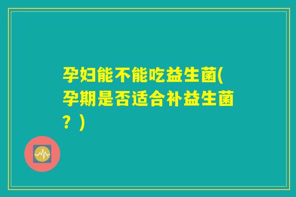 孕妇能不能吃益生菌(孕期是否适合补益生菌？)