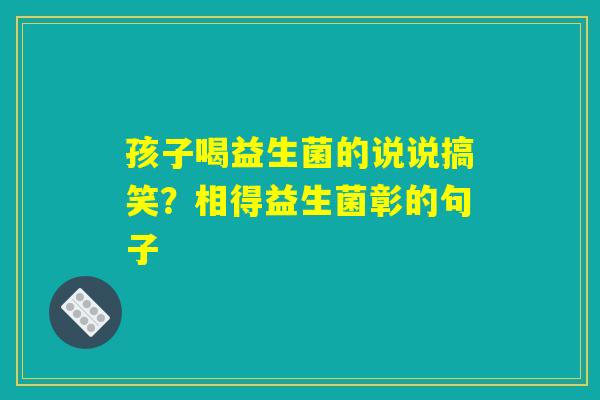 孩子喝益生菌的说说搞笑?相得益生菌彰的句子 孩子喝益生菌的说说搞笑?相得益生菌彰的句子