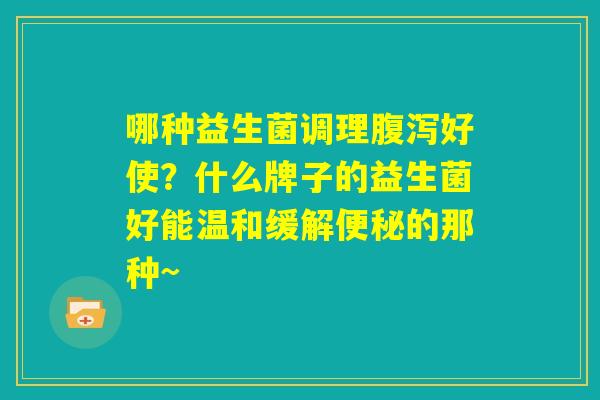 哪种益生菌调理腹泻好使?什么牌子的益生菌好能温和缓解便秘的那种~ 哪种益生菌调理腹泻好使?什么牌子的益生菌好能温和缓解便秘的那种~