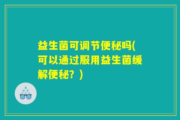 益生菌可调节便秘吗(可以通过服用益生菌缓解便秘？)