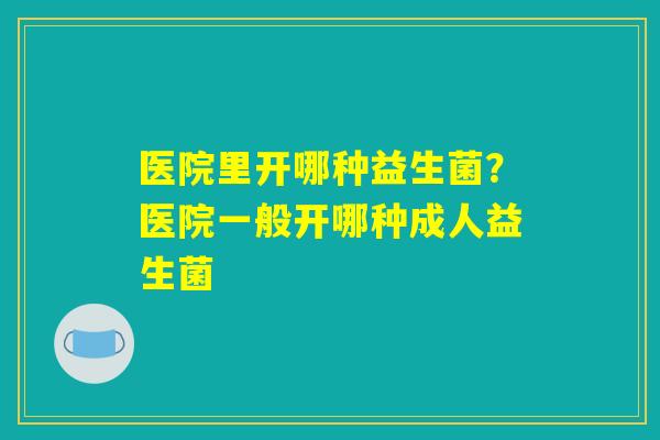 医院里开哪种益生菌？医院一般开哪种成人益生菌