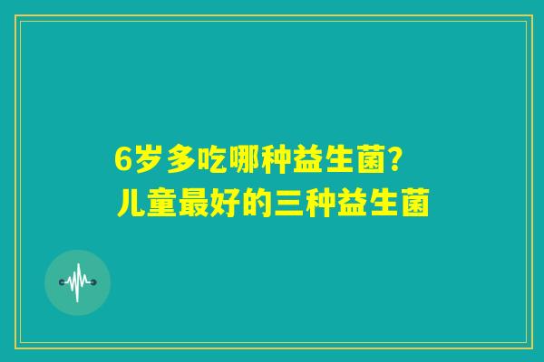 6岁多吃哪种益生菌？儿童最好的三种益生菌