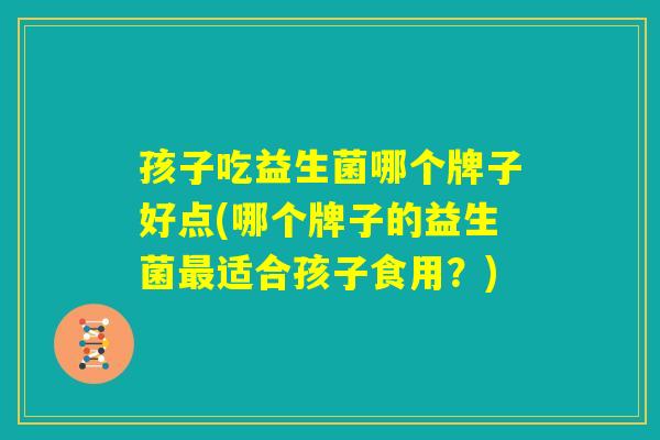 孩子吃益生菌哪个牌子好点(哪个牌子的益生菌最适合孩子食用?) 孩子吃益生菌哪个牌子好点(哪个牌子的益生菌最适合孩子食用?)